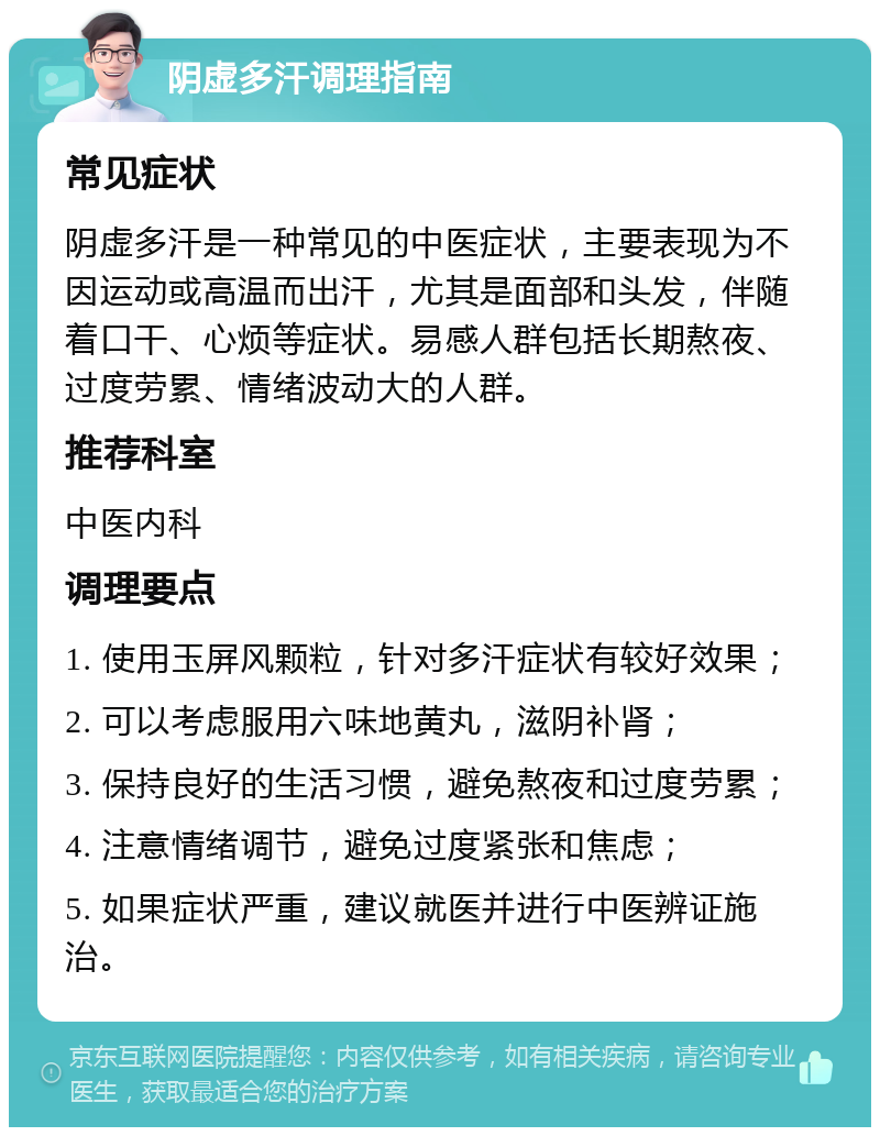 阴虚多汗调理指南 常见症状 阴虚多汗是一种常见的中医症状，主要表现为不因运动或高温而出汗，尤其是面部和头发，伴随着口干、心烦等症状。易感人群包括长期熬夜、过度劳累、情绪波动大的人群。 推荐科室 中医内科 调理要点 1. 使用玉屏风颗粒，针对多汗症状有较好效果； 2. 可以考虑服用六味地黄丸，滋阴补肾； 3. 保持良好的生活习惯，避免熬夜和过度劳累； 4. 注意情绪调节，避免过度紧张和焦虑； 5. 如果症状严重，建议就医并进行中医辨证施治。