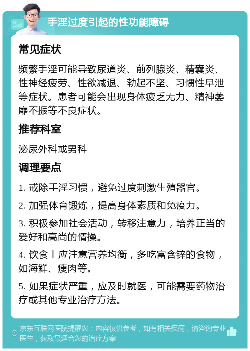 手淫过度引起的性功能障碍 常见症状 频繁手淫可能导致尿道炎、前列腺炎、精囊炎、性神经疲劳、性欲减退、勃起不坚、习惯性早泄等症状。患者可能会出现身体疲乏无力、精神萎靡不振等不良症状。 推荐科室 泌尿外科或男科 调理要点 1. 戒除手淫习惯，避免过度刺激生殖器官。 2. 加强体育锻炼，提高身体素质和免疫力。 3. 积极参加社会活动，转移注意力，培养正当的爱好和高尚的情操。 4. 饮食上应注意营养均衡，多吃富含锌的食物，如海鲜、瘦肉等。 5. 如果症状严重，应及时就医，可能需要药物治疗或其他专业治疗方法。