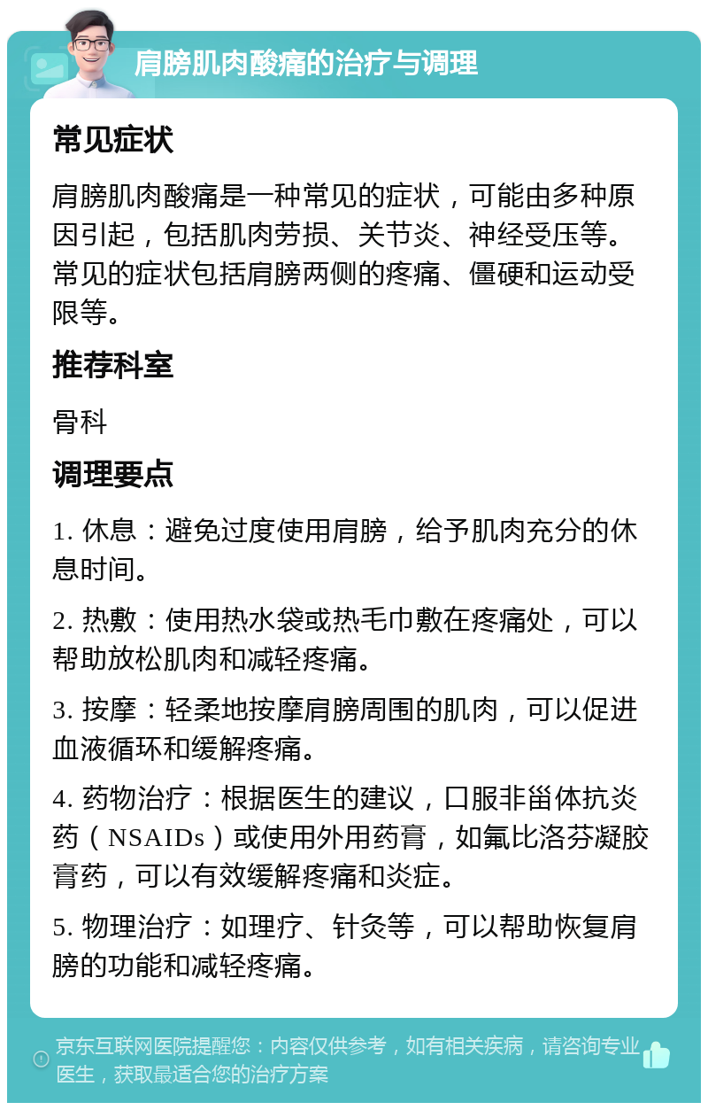 肩膀肌肉酸痛的治疗与调理 常见症状 肩膀肌肉酸痛是一种常见的症状，可能由多种原因引起，包括肌肉劳损、关节炎、神经受压等。常见的症状包括肩膀两侧的疼痛、僵硬和运动受限等。 推荐科室 骨科 调理要点 1. 休息：避免过度使用肩膀，给予肌肉充分的休息时间。 2. 热敷：使用热水袋或热毛巾敷在疼痛处，可以帮助放松肌肉和减轻疼痛。 3. 按摩：轻柔地按摩肩膀周围的肌肉，可以促进血液循环和缓解疼痛。 4. 药物治疗：根据医生的建议，口服非甾体抗炎药（NSAIDs）或使用外用药膏，如氟比洛芬凝胶膏药，可以有效缓解疼痛和炎症。 5. 物理治疗：如理疗、针灸等，可以帮助恢复肩膀的功能和减轻疼痛。