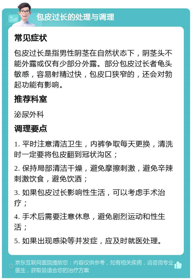 包皮过长的处理与调理 常见症状 包皮过长是指男性阴茎在自然状态下，阴茎头不能外露或仅有少部分外露。部分包皮过长者龟头敏感，容易射精过快，包皮口狭窄的，还会对勃起功能有影响。 推荐科室 泌尿外科 调理要点 1. 平时注意清洁卫生，内裤争取每天更换，清洗时一定要将包皮翻到冠状沟区； 2. 保持局部清洁干燥，避免摩擦刺激，避免辛辣刺激饮食，避免饮酒； 3. 如果包皮过长影响性生活，可以考虑手术治疗； 4. 手术后需要注意休息，避免剧烈运动和性生活； 5. 如果出现感染等并发症，应及时就医处理。