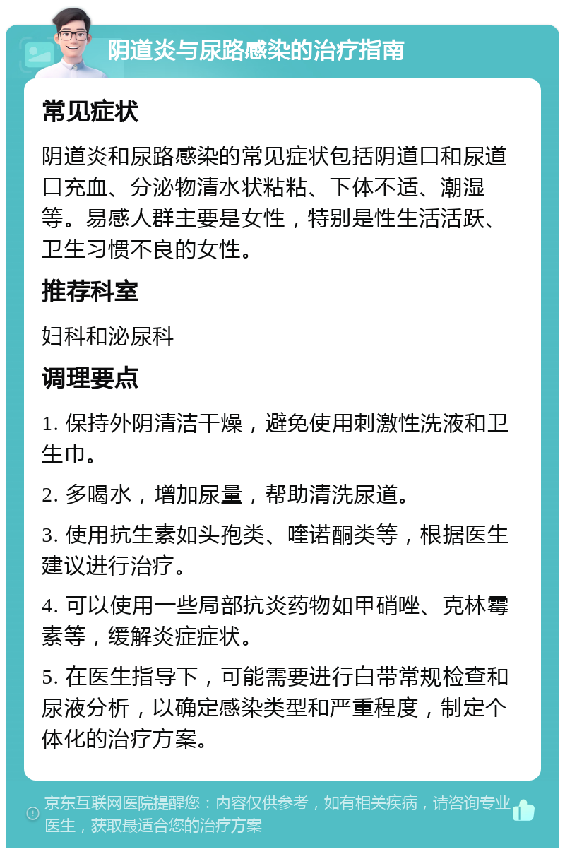 阴道炎与尿路感染的治疗指南 常见症状 阴道炎和尿路感染的常见症状包括阴道口和尿道口充血、分泌物清水状粘粘、下体不适、潮湿等。易感人群主要是女性，特别是性生活活跃、卫生习惯不良的女性。 推荐科室 妇科和泌尿科 调理要点 1. 保持外阴清洁干燥，避免使用刺激性洗液和卫生巾。 2. 多喝水，增加尿量，帮助清洗尿道。 3. 使用抗生素如头孢类、喹诺酮类等，根据医生建议进行治疗。 4. 可以使用一些局部抗炎药物如甲硝唑、克林霉素等，缓解炎症症状。 5. 在医生指导下，可能需要进行白带常规检查和尿液分析，以确定感染类型和严重程度，制定个体化的治疗方案。