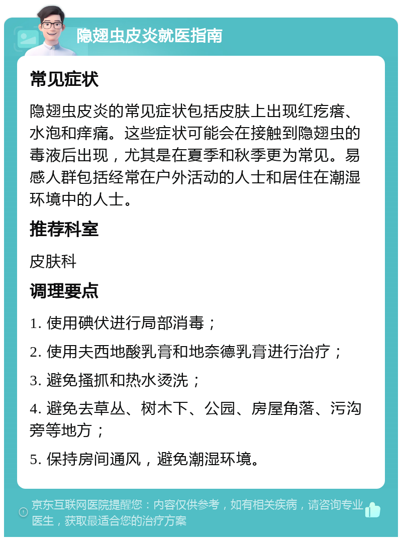 隐翅虫皮炎就医指南 常见症状 隐翅虫皮炎的常见症状包括皮肤上出现红疙瘩、水泡和痒痛。这些症状可能会在接触到隐翅虫的毒液后出现，尤其是在夏季和秋季更为常见。易感人群包括经常在户外活动的人士和居住在潮湿环境中的人士。 推荐科室 皮肤科 调理要点 1. 使用碘伏进行局部消毒； 2. 使用夫西地酸乳膏和地奈德乳膏进行治疗； 3. 避免搔抓和热水烫洗； 4. 避免去草丛、树木下、公园、房屋角落、污沟旁等地方； 5. 保持房间通风，避免潮湿环境。