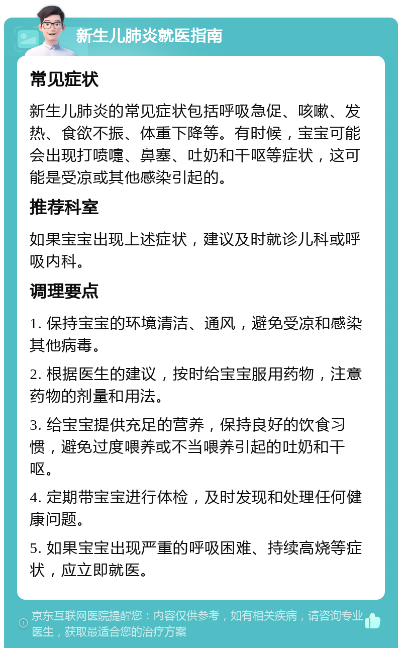 新生儿肺炎就医指南 常见症状 新生儿肺炎的常见症状包括呼吸急促、咳嗽、发热、食欲不振、体重下降等。有时候，宝宝可能会出现打喷嚏、鼻塞、吐奶和干呕等症状，这可能是受凉或其他感染引起的。 推荐科室 如果宝宝出现上述症状，建议及时就诊儿科或呼吸内科。 调理要点 1. 保持宝宝的环境清洁、通风，避免受凉和感染其他病毒。 2. 根据医生的建议，按时给宝宝服用药物，注意药物的剂量和用法。 3. 给宝宝提供充足的营养，保持良好的饮食习惯，避免过度喂养或不当喂养引起的吐奶和干呕。 4. 定期带宝宝进行体检，及时发现和处理任何健康问题。 5. 如果宝宝出现严重的呼吸困难、持续高烧等症状，应立即就医。