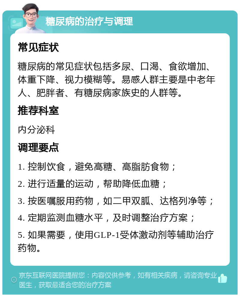 糖尿病的治疗与调理 常见症状 糖尿病的常见症状包括多尿、口渴、食欲增加、体重下降、视力模糊等。易感人群主要是中老年人、肥胖者、有糖尿病家族史的人群等。 推荐科室 内分泌科 调理要点 1. 控制饮食，避免高糖、高脂肪食物； 2. 进行适量的运动，帮助降低血糖； 3. 按医嘱服用药物，如二甲双胍、达格列净等； 4. 定期监测血糖水平，及时调整治疗方案； 5. 如果需要，使用GLP-1受体激动剂等辅助治疗药物。