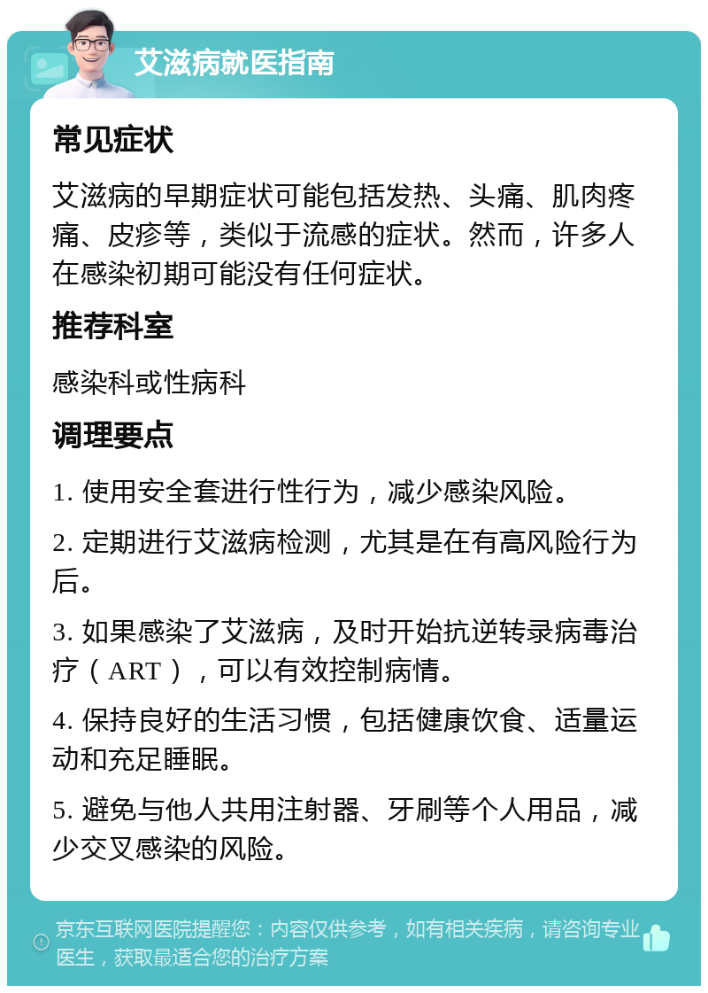 艾滋病就医指南 常见症状 艾滋病的早期症状可能包括发热、头痛、肌肉疼痛、皮疹等，类似于流感的症状。然而，许多人在感染初期可能没有任何症状。 推荐科室 感染科或性病科 调理要点 1. 使用安全套进行性行为，减少感染风险。 2. 定期进行艾滋病检测，尤其是在有高风险行为后。 3. 如果感染了艾滋病，及时开始抗逆转录病毒治疗（ART），可以有效控制病情。 4. 保持良好的生活习惯，包括健康饮食、适量运动和充足睡眠。 5. 避免与他人共用注射器、牙刷等个人用品，减少交叉感染的风险。