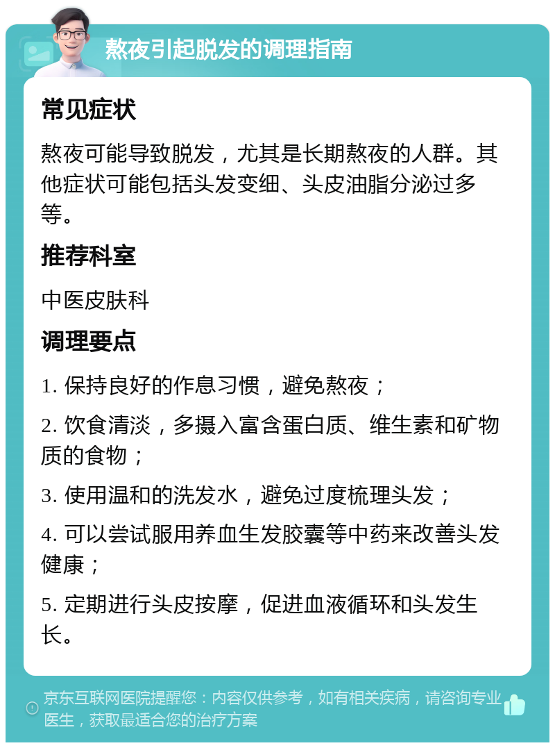 熬夜引起脱发的调理指南 常见症状 熬夜可能导致脱发，尤其是长期熬夜的人群。其他症状可能包括头发变细、头皮油脂分泌过多等。 推荐科室 中医皮肤科 调理要点 1. 保持良好的作息习惯，避免熬夜； 2. 饮食清淡，多摄入富含蛋白质、维生素和矿物质的食物； 3. 使用温和的洗发水，避免过度梳理头发； 4. 可以尝试服用养血生发胶囊等中药来改善头发健康； 5. 定期进行头皮按摩，促进血液循环和头发生长。