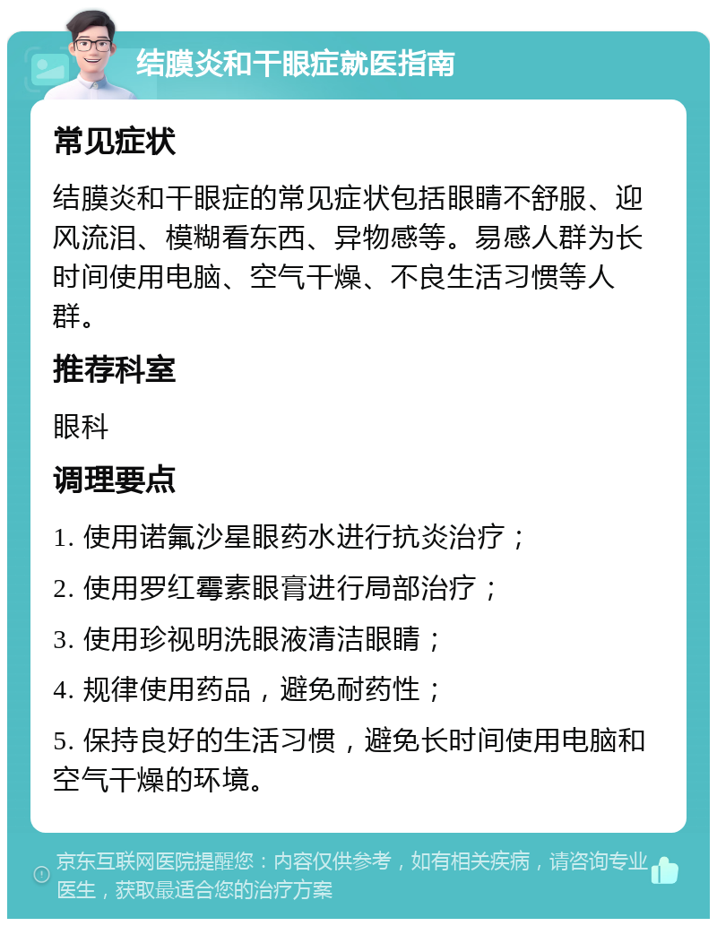 结膜炎和干眼症就医指南 常见症状 结膜炎和干眼症的常见症状包括眼睛不舒服、迎风流泪、模糊看东西、异物感等。易感人群为长时间使用电脑、空气干燥、不良生活习惯等人群。 推荐科室 眼科 调理要点 1. 使用诺氟沙星眼药水进行抗炎治疗； 2. 使用罗红霉素眼膏进行局部治疗； 3. 使用珍视明洗眼液清洁眼睛； 4. 规律使用药品，避免耐药性； 5. 保持良好的生活习惯，避免长时间使用电脑和空气干燥的环境。