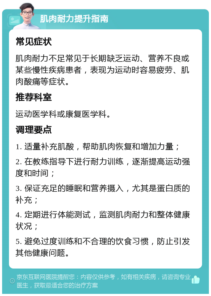 肌肉耐力提升指南 常见症状 肌肉耐力不足常见于长期缺乏运动、营养不良或某些慢性疾病患者，表现为运动时容易疲劳、肌肉酸痛等症状。 推荐科室 运动医学科或康复医学科。 调理要点 1. 适量补充肌酸，帮助肌肉恢复和增加力量； 2. 在教练指导下进行耐力训练，逐渐提高运动强度和时间； 3. 保证充足的睡眠和营养摄入，尤其是蛋白质的补充； 4. 定期进行体能测试，监测肌肉耐力和整体健康状况； 5. 避免过度训练和不合理的饮食习惯，防止引发其他健康问题。