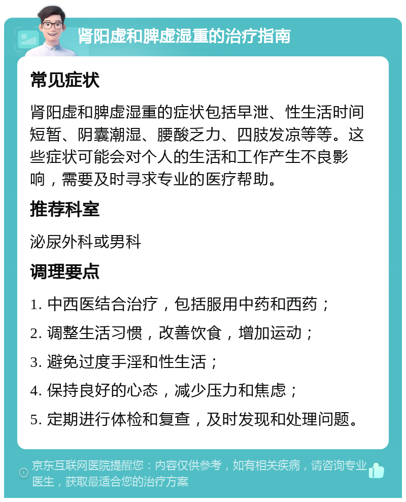 肾阳虚和脾虚湿重的治疗指南 常见症状 肾阳虚和脾虚湿重的症状包括早泄、性生活时间短暂、阴囊潮湿、腰酸乏力、四肢发凉等等。这些症状可能会对个人的生活和工作产生不良影响，需要及时寻求专业的医疗帮助。 推荐科室 泌尿外科或男科 调理要点 1. 中西医结合治疗，包括服用中药和西药； 2. 调整生活习惯，改善饮食，增加运动； 3. 避免过度手淫和性生活； 4. 保持良好的心态，减少压力和焦虑； 5. 定期进行体检和复查，及时发现和处理问题。