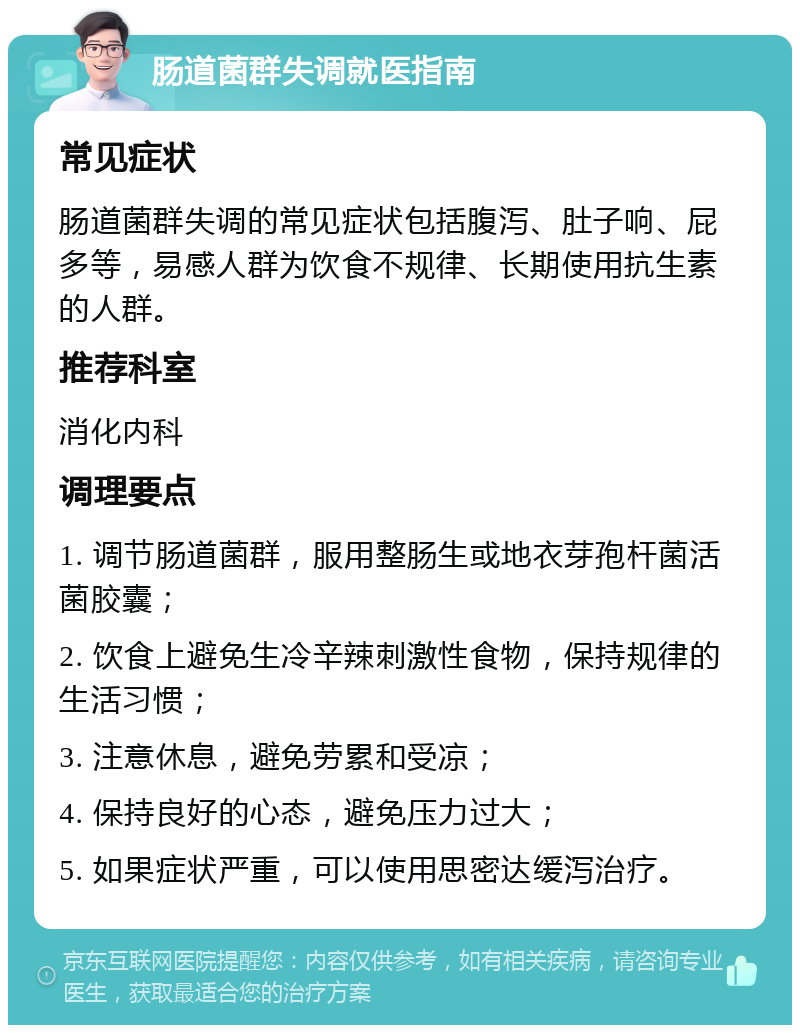 肠道菌群失调就医指南 常见症状 肠道菌群失调的常见症状包括腹泻、肚子响、屁多等，易感人群为饮食不规律、长期使用抗生素的人群。 推荐科室 消化内科 调理要点 1. 调节肠道菌群，服用整肠生或地衣芽孢杆菌活菌胶囊； 2. 饮食上避免生冷辛辣刺激性食物，保持规律的生活习惯； 3. 注意休息，避免劳累和受凉； 4. 保持良好的心态，避免压力过大； 5. 如果症状严重，可以使用思密达缓泻治疗。