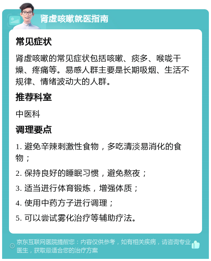 肾虚咳嗽就医指南 常见症状 肾虚咳嗽的常见症状包括咳嗽、痰多、喉咙干燥、疼痛等。易感人群主要是长期吸烟、生活不规律、情绪波动大的人群。 推荐科室 中医科 调理要点 1. 避免辛辣刺激性食物，多吃清淡易消化的食物； 2. 保持良好的睡眠习惯，避免熬夜； 3. 适当进行体育锻炼，增强体质； 4. 使用中药方子进行调理； 5. 可以尝试雾化治疗等辅助疗法。