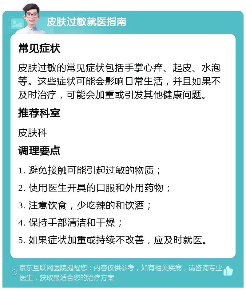 皮肤过敏就医指南 常见症状 皮肤过敏的常见症状包括手掌心痒、起皮、水泡等。这些症状可能会影响日常生活，并且如果不及时治疗，可能会加重或引发其他健康问题。 推荐科室 皮肤科 调理要点 1. 避免接触可能引起过敏的物质； 2. 使用医生开具的口服和外用药物； 3. 注意饮食，少吃辣的和饮酒； 4. 保持手部清洁和干燥； 5. 如果症状加重或持续不改善，应及时就医。