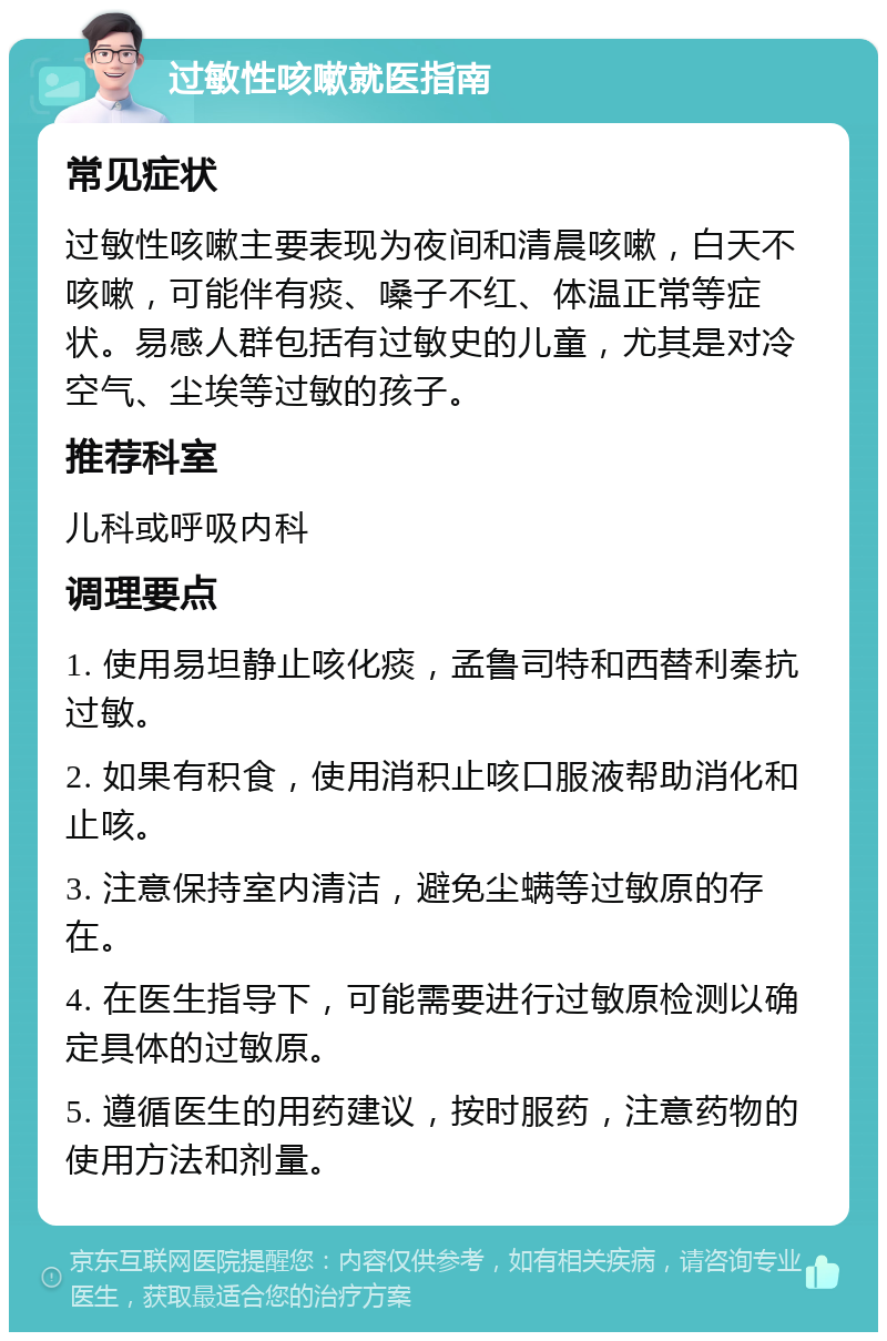 过敏性咳嗽就医指南 常见症状 过敏性咳嗽主要表现为夜间和清晨咳嗽，白天不咳嗽，可能伴有痰、嗓子不红、体温正常等症状。易感人群包括有过敏史的儿童，尤其是对冷空气、尘埃等过敏的孩子。 推荐科室 儿科或呼吸内科 调理要点 1. 使用易坦静止咳化痰，孟鲁司特和西替利秦抗过敏。 2. 如果有积食，使用消积止咳口服液帮助消化和止咳。 3. 注意保持室内清洁，避免尘螨等过敏原的存在。 4. 在医生指导下，可能需要进行过敏原检测以确定具体的过敏原。 5. 遵循医生的用药建议，按时服药，注意药物的使用方法和剂量。