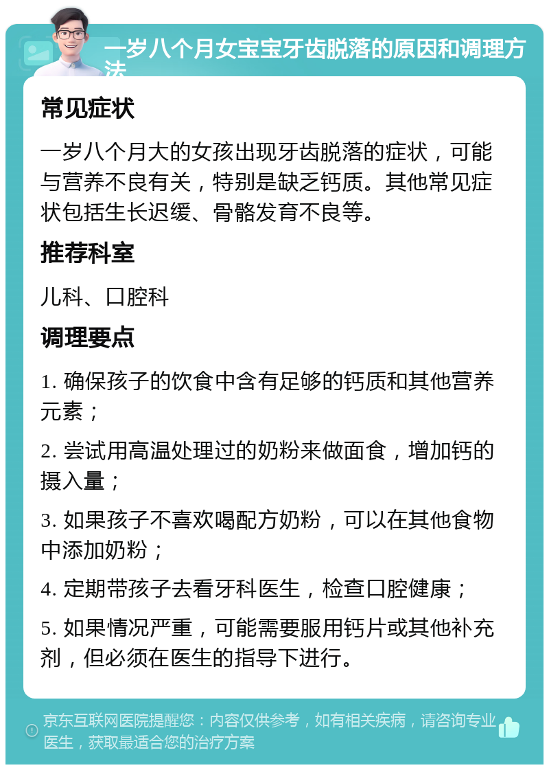 一岁八个月女宝宝牙齿脱落的原因和调理方法 常见症状 一岁八个月大的女孩出现牙齿脱落的症状，可能与营养不良有关，特别是缺乏钙质。其他常见症状包括生长迟缓、骨骼发育不良等。 推荐科室 儿科、口腔科 调理要点 1. 确保孩子的饮食中含有足够的钙质和其他营养元素； 2. 尝试用高温处理过的奶粉来做面食，增加钙的摄入量； 3. 如果孩子不喜欢喝配方奶粉，可以在其他食物中添加奶粉； 4. 定期带孩子去看牙科医生，检查口腔健康； 5. 如果情况严重，可能需要服用钙片或其他补充剂，但必须在医生的指导下进行。