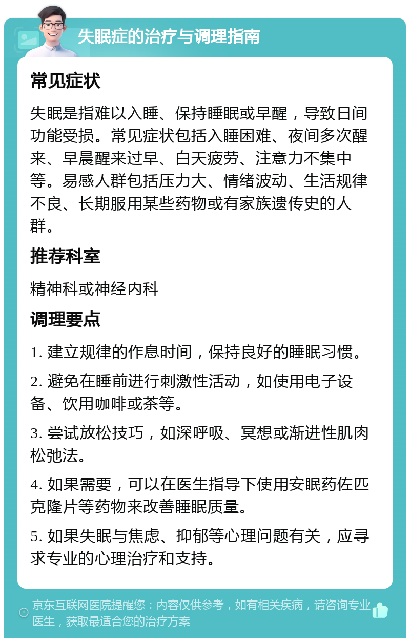 失眠症的治疗与调理指南 常见症状 失眠是指难以入睡、保持睡眠或早醒，导致日间功能受损。常见症状包括入睡困难、夜间多次醒来、早晨醒来过早、白天疲劳、注意力不集中等。易感人群包括压力大、情绪波动、生活规律不良、长期服用某些药物或有家族遗传史的人群。 推荐科室 精神科或神经内科 调理要点 1. 建立规律的作息时间，保持良好的睡眠习惯。 2. 避免在睡前进行刺激性活动，如使用电子设备、饮用咖啡或茶等。 3. 尝试放松技巧，如深呼吸、冥想或渐进性肌肉松弛法。 4. 如果需要，可以在医生指导下使用安眠药佐匹克隆片等药物来改善睡眠质量。 5. 如果失眠与焦虑、抑郁等心理问题有关，应寻求专业的心理治疗和支持。