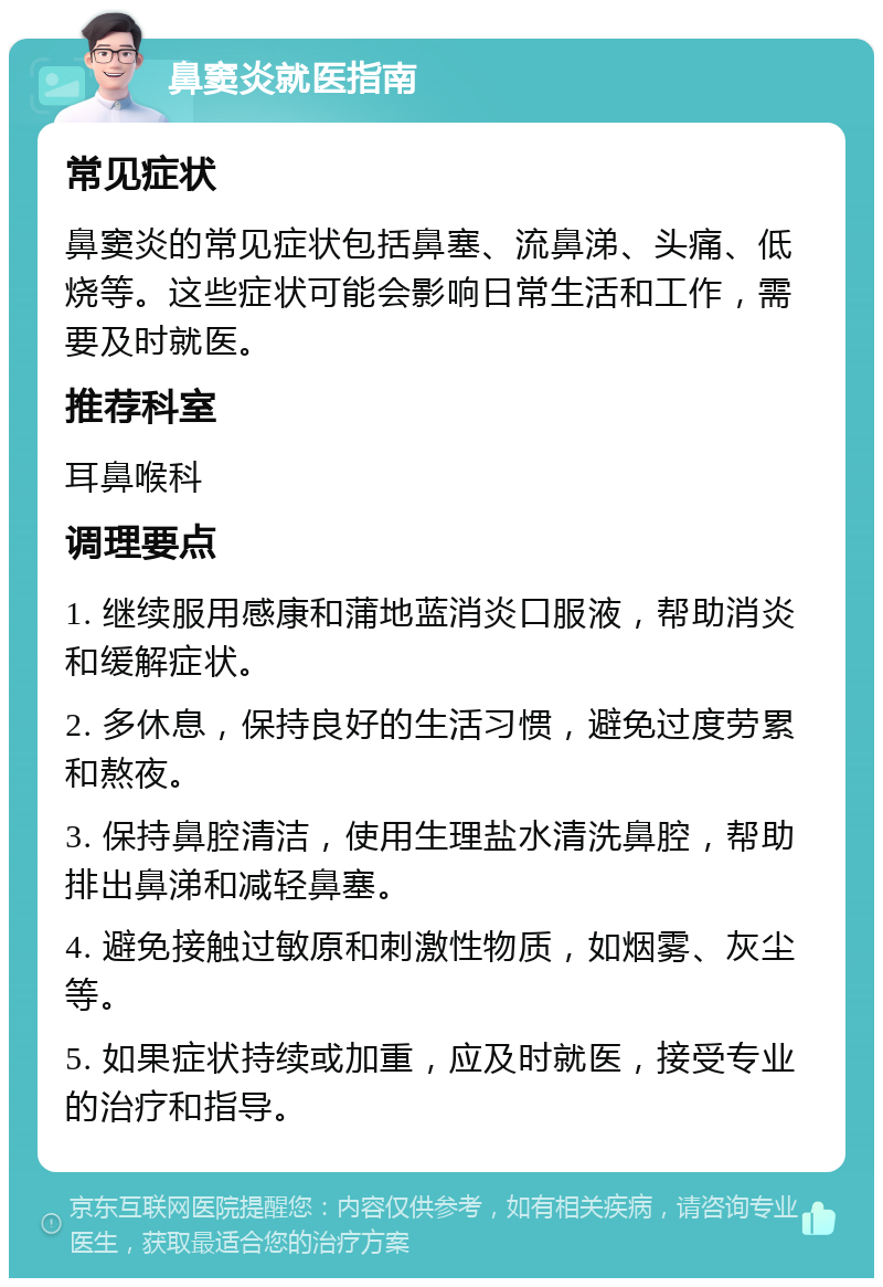 鼻窦炎就医指南 常见症状 鼻窦炎的常见症状包括鼻塞、流鼻涕、头痛、低烧等。这些症状可能会影响日常生活和工作，需要及时就医。 推荐科室 耳鼻喉科 调理要点 1. 继续服用感康和蒲地蓝消炎口服液，帮助消炎和缓解症状。 2. 多休息，保持良好的生活习惯，避免过度劳累和熬夜。 3. 保持鼻腔清洁，使用生理盐水清洗鼻腔，帮助排出鼻涕和减轻鼻塞。 4. 避免接触过敏原和刺激性物质，如烟雾、灰尘等。 5. 如果症状持续或加重，应及时就医，接受专业的治疗和指导。