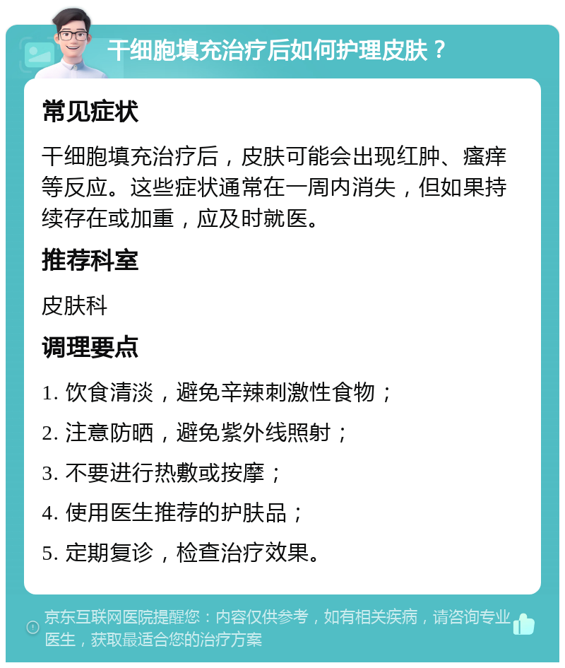 干细胞填充治疗后如何护理皮肤？ 常见症状 干细胞填充治疗后，皮肤可能会出现红肿、瘙痒等反应。这些症状通常在一周内消失，但如果持续存在或加重，应及时就医。 推荐科室 皮肤科 调理要点 1. 饮食清淡，避免辛辣刺激性食物； 2. 注意防晒，避免紫外线照射； 3. 不要进行热敷或按摩； 4. 使用医生推荐的护肤品； 5. 定期复诊，检查治疗效果。