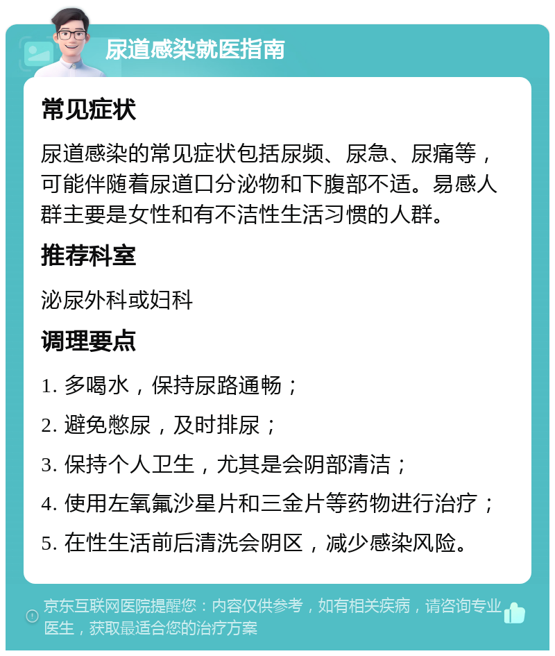 尿道感染就医指南 常见症状 尿道感染的常见症状包括尿频、尿急、尿痛等，可能伴随着尿道口分泌物和下腹部不适。易感人群主要是女性和有不洁性生活习惯的人群。 推荐科室 泌尿外科或妇科 调理要点 1. 多喝水，保持尿路通畅； 2. 避免憋尿，及时排尿； 3. 保持个人卫生，尤其是会阴部清洁； 4. 使用左氧氟沙星片和三金片等药物进行治疗； 5. 在性生活前后清洗会阴区，减少感染风险。