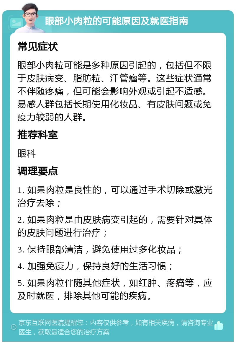 眼部小肉粒的可能原因及就医指南 常见症状 眼部小肉粒可能是多种原因引起的，包括但不限于皮肤病变、脂肪粒、汗管瘤等。这些症状通常不伴随疼痛，但可能会影响外观或引起不适感。易感人群包括长期使用化妆品、有皮肤问题或免疫力较弱的人群。 推荐科室 眼科 调理要点 1. 如果肉粒是良性的，可以通过手术切除或激光治疗去除； 2. 如果肉粒是由皮肤病变引起的，需要针对具体的皮肤问题进行治疗； 3. 保持眼部清洁，避免使用过多化妆品； 4. 加强免疫力，保持良好的生活习惯； 5. 如果肉粒伴随其他症状，如红肿、疼痛等，应及时就医，排除其他可能的疾病。