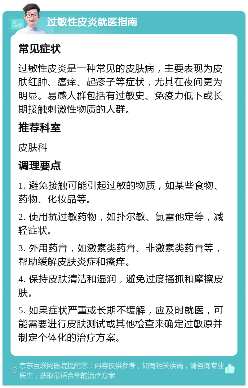 过敏性皮炎就医指南 常见症状 过敏性皮炎是一种常见的皮肤病，主要表现为皮肤红肿、瘙痒、起疹子等症状，尤其在夜间更为明显。易感人群包括有过敏史、免疫力低下或长期接触刺激性物质的人群。 推荐科室 皮肤科 调理要点 1. 避免接触可能引起过敏的物质，如某些食物、药物、化妆品等。 2. 使用抗过敏药物，如扑尔敏、氯雷他定等，减轻症状。 3. 外用药膏，如激素类药膏、非激素类药膏等，帮助缓解皮肤炎症和瘙痒。 4. 保持皮肤清洁和湿润，避免过度搔抓和摩擦皮肤。 5. 如果症状严重或长期不缓解，应及时就医，可能需要进行皮肤测试或其他检查来确定过敏原并制定个体化的治疗方案。