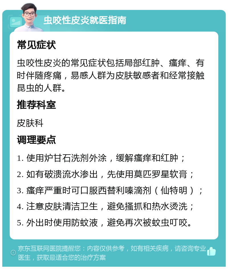 虫咬性皮炎就医指南 常见症状 虫咬性皮炎的常见症状包括局部红肿、瘙痒、有时伴随疼痛，易感人群为皮肤敏感者和经常接触昆虫的人群。 推荐科室 皮肤科 调理要点 1. 使用炉甘石洗剂外涂，缓解瘙痒和红肿； 2. 如有破溃流水渗出，先使用莫匹罗星软膏； 3. 瘙痒严重时可口服西替利嗪滴剂（仙特明）； 4. 注意皮肤清洁卫生，避免搔抓和热水烫洗； 5. 外出时使用防蚊液，避免再次被蚊虫叮咬。