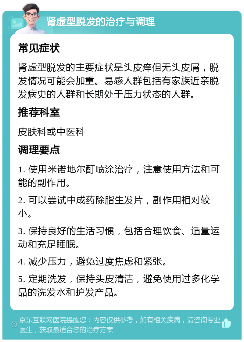 肾虚型脱发的治疗与调理 常见症状 肾虚型脱发的主要症状是头皮痒但无头皮屑，脱发情况可能会加重。易感人群包括有家族近亲脱发病史的人群和长期处于压力状态的人群。 推荐科室 皮肤科或中医科 调理要点 1. 使用米诺地尔酊喷涂治疗，注意使用方法和可能的副作用。 2. 可以尝试中成药除脂生发片，副作用相对较小。 3. 保持良好的生活习惯，包括合理饮食、适量运动和充足睡眠。 4. 减少压力，避免过度焦虑和紧张。 5. 定期洗发，保持头皮清洁，避免使用过多化学品的洗发水和护发产品。