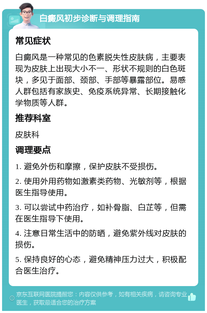 白癜风初步诊断与调理指南 常见症状 白癜风是一种常见的色素脱失性皮肤病，主要表现为皮肤上出现大小不一、形状不规则的白色斑块，多见于面部、颈部、手部等暴露部位。易感人群包括有家族史、免疫系统异常、长期接触化学物质等人群。 推荐科室 皮肤科 调理要点 1. 避免外伤和摩擦，保护皮肤不受损伤。 2. 使用外用药物如激素类药物、光敏剂等，根据医生指导使用。 3. 可以尝试中药治疗，如补骨脂、白芷等，但需在医生指导下使用。 4. 注意日常生活中的防晒，避免紫外线对皮肤的损伤。 5. 保持良好的心态，避免精神压力过大，积极配合医生治疗。