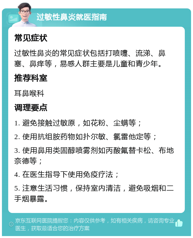 过敏性鼻炎就医指南 常见症状 过敏性鼻炎的常见症状包括打喷嚏、流涕、鼻塞、鼻痒等，易感人群主要是儿童和青少年。 推荐科室 耳鼻喉科 调理要点 1. 避免接触过敏原，如花粉、尘螨等； 2. 使用抗组胺药物如扑尔敏、氯雷他定等； 3. 使用鼻用类固醇喷雾剂如丙酸氟替卡松、布地奈德等； 4. 在医生指导下使用免疫疗法； 5. 注意生活习惯，保持室内清洁，避免吸烟和二手烟暴露。