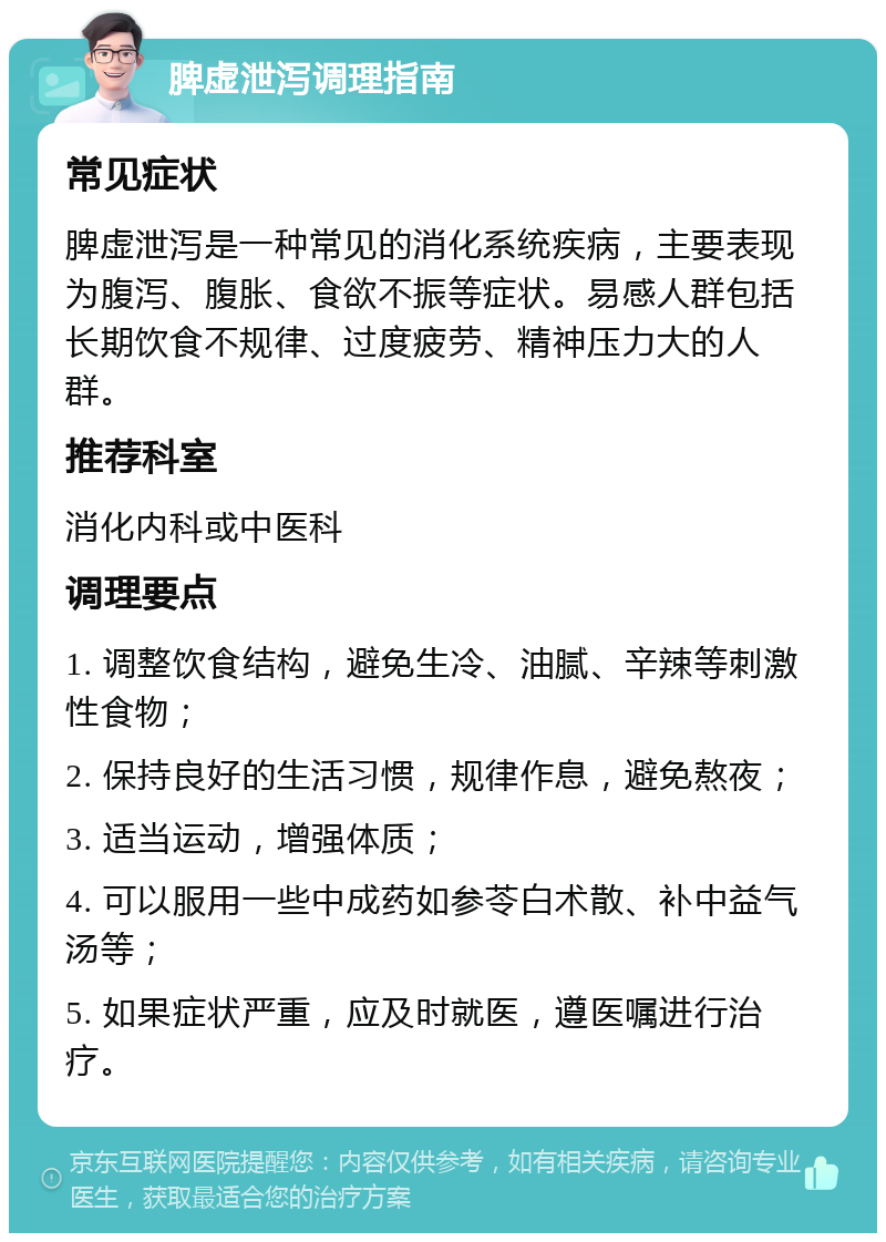 脾虚泄泻调理指南 常见症状 脾虚泄泻是一种常见的消化系统疾病，主要表现为腹泻、腹胀、食欲不振等症状。易感人群包括长期饮食不规律、过度疲劳、精神压力大的人群。 推荐科室 消化内科或中医科 调理要点 1. 调整饮食结构，避免生冷、油腻、辛辣等刺激性食物； 2. 保持良好的生活习惯，规律作息，避免熬夜； 3. 适当运动，增强体质； 4. 可以服用一些中成药如参苓白术散、补中益气汤等； 5. 如果症状严重，应及时就医，遵医嘱进行治疗。