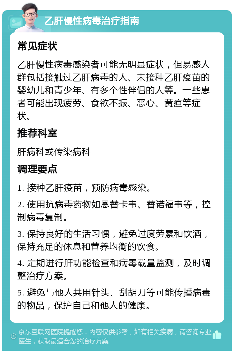 乙肝慢性病毒治疗指南 常见症状 乙肝慢性病毒感染者可能无明显症状，但易感人群包括接触过乙肝病毒的人、未接种乙肝疫苗的婴幼儿和青少年、有多个性伴侣的人等。一些患者可能出现疲劳、食欲不振、恶心、黄疸等症状。 推荐科室 肝病科或传染病科 调理要点 1. 接种乙肝疫苗，预防病毒感染。 2. 使用抗病毒药物如恩替卡韦、替诺福韦等，控制病毒复制。 3. 保持良好的生活习惯，避免过度劳累和饮酒，保持充足的休息和营养均衡的饮食。 4. 定期进行肝功能检查和病毒载量监测，及时调整治疗方案。 5. 避免与他人共用针头、刮胡刀等可能传播病毒的物品，保护自己和他人的健康。