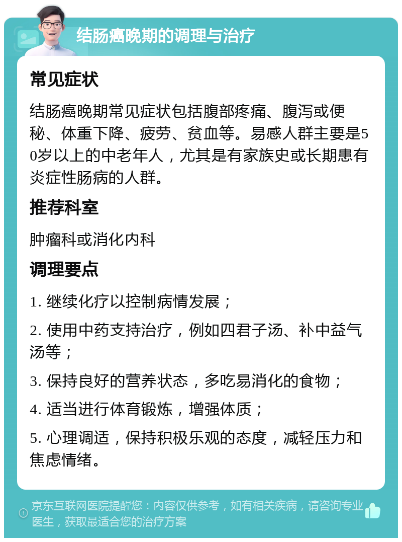 结肠癌晚期的调理与治疗 常见症状 结肠癌晚期常见症状包括腹部疼痛、腹泻或便秘、体重下降、疲劳、贫血等。易感人群主要是50岁以上的中老年人，尤其是有家族史或长期患有炎症性肠病的人群。 推荐科室 肿瘤科或消化内科 调理要点 1. 继续化疗以控制病情发展； 2. 使用中药支持治疗，例如四君子汤、补中益气汤等； 3. 保持良好的营养状态，多吃易消化的食物； 4. 适当进行体育锻炼，增强体质； 5. 心理调适，保持积极乐观的态度，减轻压力和焦虑情绪。