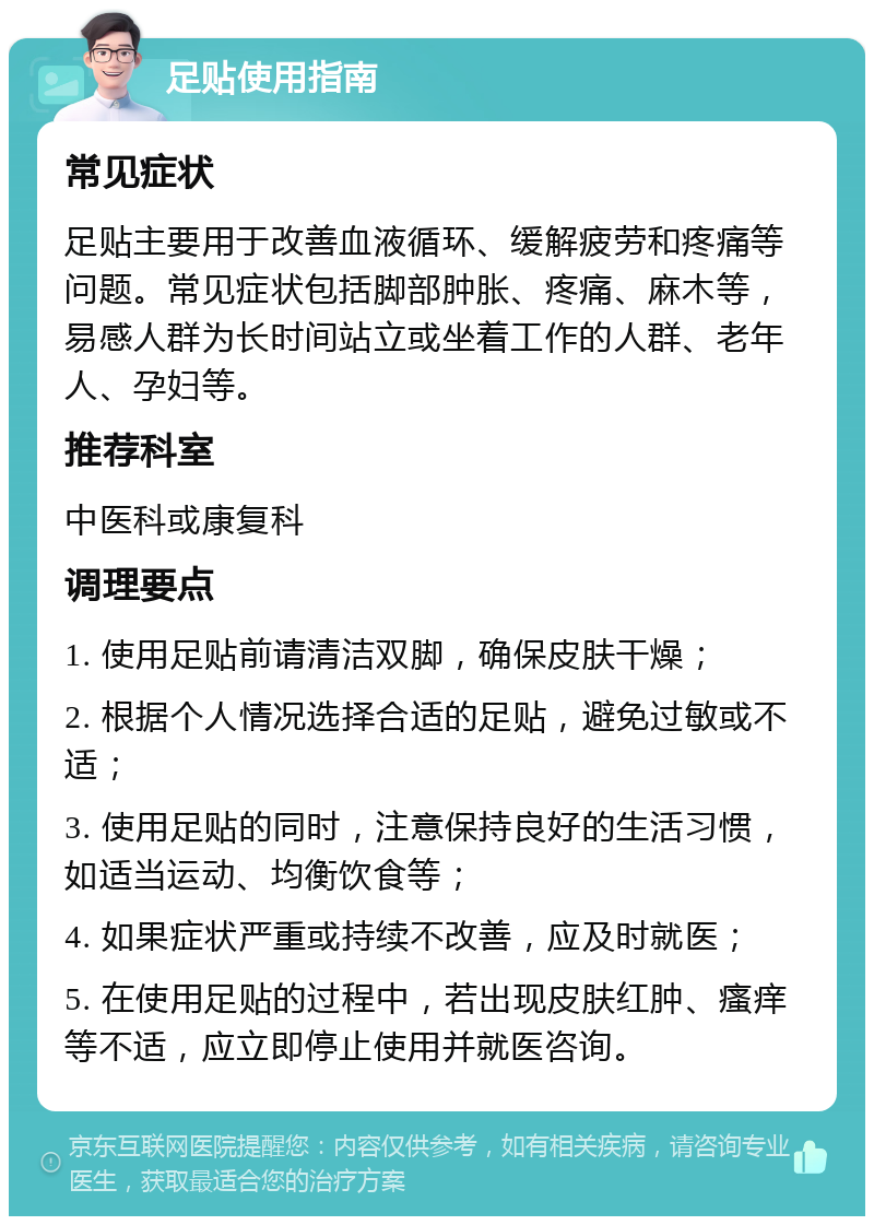 足贴使用指南 常见症状 足贴主要用于改善血液循环、缓解疲劳和疼痛等问题。常见症状包括脚部肿胀、疼痛、麻木等，易感人群为长时间站立或坐着工作的人群、老年人、孕妇等。 推荐科室 中医科或康复科 调理要点 1. 使用足贴前请清洁双脚，确保皮肤干燥； 2. 根据个人情况选择合适的足贴，避免过敏或不适； 3. 使用足贴的同时，注意保持良好的生活习惯，如适当运动、均衡饮食等； 4. 如果症状严重或持续不改善，应及时就医； 5. 在使用足贴的过程中，若出现皮肤红肿、瘙痒等不适，应立即停止使用并就医咨询。