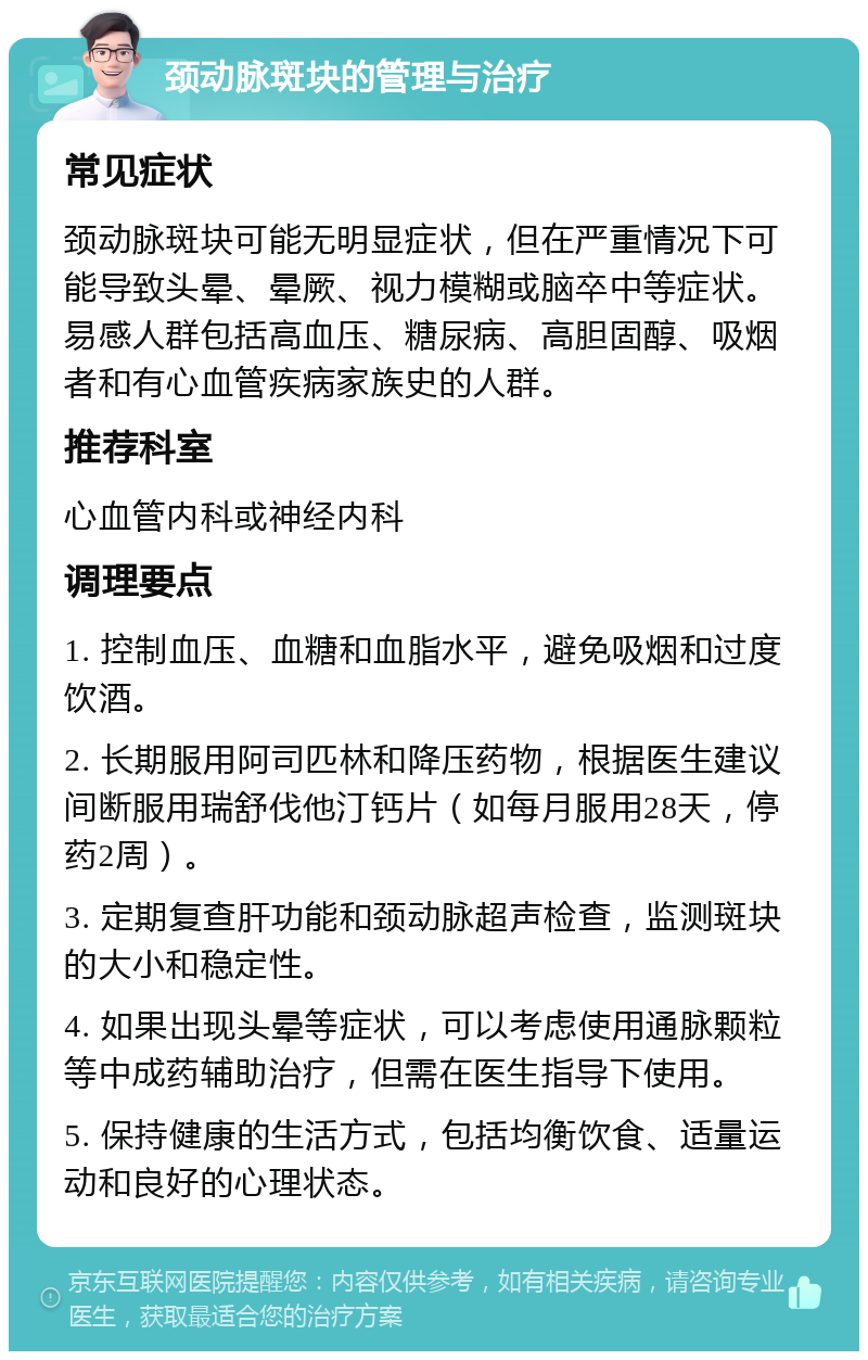 颈动脉斑块的管理与治疗 常见症状 颈动脉斑块可能无明显症状，但在严重情况下可能导致头晕、晕厥、视力模糊或脑卒中等症状。易感人群包括高血压、糖尿病、高胆固醇、吸烟者和有心血管疾病家族史的人群。 推荐科室 心血管内科或神经内科 调理要点 1. 控制血压、血糖和血脂水平，避免吸烟和过度饮酒。 2. 长期服用阿司匹林和降压药物，根据医生建议间断服用瑞舒伐他汀钙片（如每月服用28天，停药2周）。 3. 定期复查肝功能和颈动脉超声检查，监测斑块的大小和稳定性。 4. 如果出现头晕等症状，可以考虑使用通脉颗粒等中成药辅助治疗，但需在医生指导下使用。 5. 保持健康的生活方式，包括均衡饮食、适量运动和良好的心理状态。