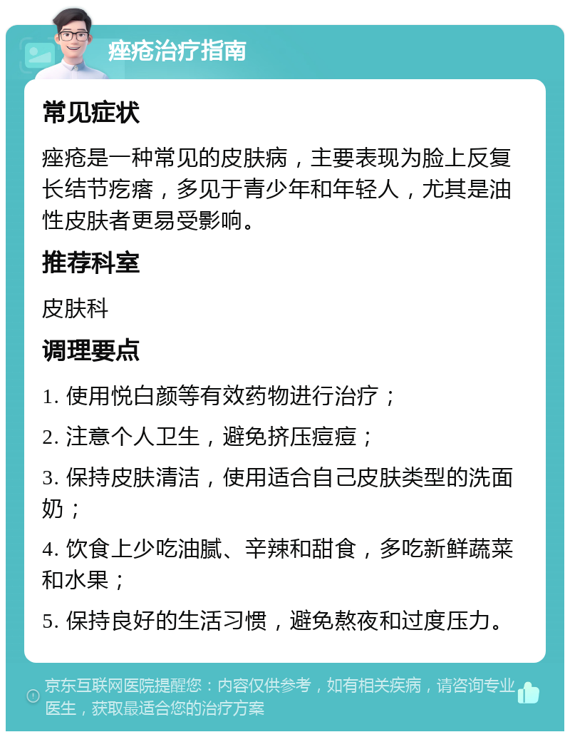 痤疮治疗指南 常见症状 痤疮是一种常见的皮肤病，主要表现为脸上反复长结节疙瘩，多见于青少年和年轻人，尤其是油性皮肤者更易受影响。 推荐科室 皮肤科 调理要点 1. 使用悦白颜等有效药物进行治疗； 2. 注意个人卫生，避免挤压痘痘； 3. 保持皮肤清洁，使用适合自己皮肤类型的洗面奶； 4. 饮食上少吃油腻、辛辣和甜食，多吃新鲜蔬菜和水果； 5. 保持良好的生活习惯，避免熬夜和过度压力。