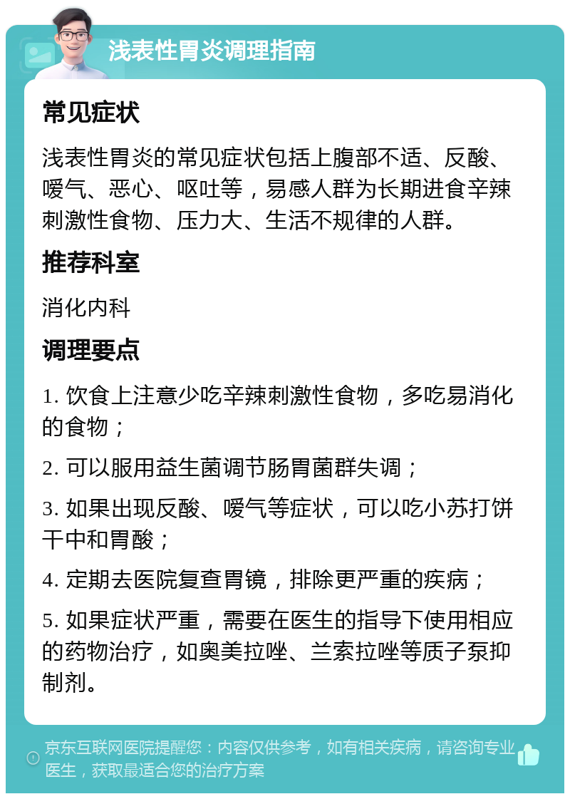 浅表性胃炎调理指南 常见症状 浅表性胃炎的常见症状包括上腹部不适、反酸、嗳气、恶心、呕吐等，易感人群为长期进食辛辣刺激性食物、压力大、生活不规律的人群。 推荐科室 消化内科 调理要点 1. 饮食上注意少吃辛辣刺激性食物，多吃易消化的食物； 2. 可以服用益生菌调节肠胃菌群失调； 3. 如果出现反酸、嗳气等症状，可以吃小苏打饼干中和胃酸； 4. 定期去医院复查胃镜，排除更严重的疾病； 5. 如果症状严重，需要在医生的指导下使用相应的药物治疗，如奥美拉唑、兰索拉唑等质子泵抑制剂。