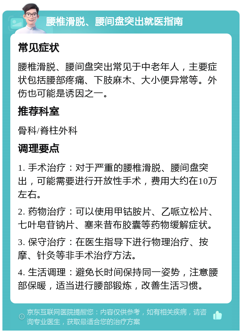 腰椎滑脱、腰间盘突出就医指南 常见症状 腰椎滑脱、腰间盘突出常见于中老年人，主要症状包括腰部疼痛、下肢麻木、大小便异常等。外伤也可能是诱因之一。 推荐科室 骨科/脊柱外科 调理要点 1. 手术治疗：对于严重的腰椎滑脱、腰间盘突出，可能需要进行开放性手术，费用大约在10万左右。 2. 药物治疗：可以使用甲钴胺片、乙哌立松片、七叶皂苷钠片、塞来昔布胶囊等药物缓解症状。 3. 保守治疗：在医生指导下进行物理治疗、按摩、针灸等非手术治疗方法。 4. 生活调理：避免长时间保持同一姿势，注意腰部保暖，适当进行腰部锻炼，改善生活习惯。