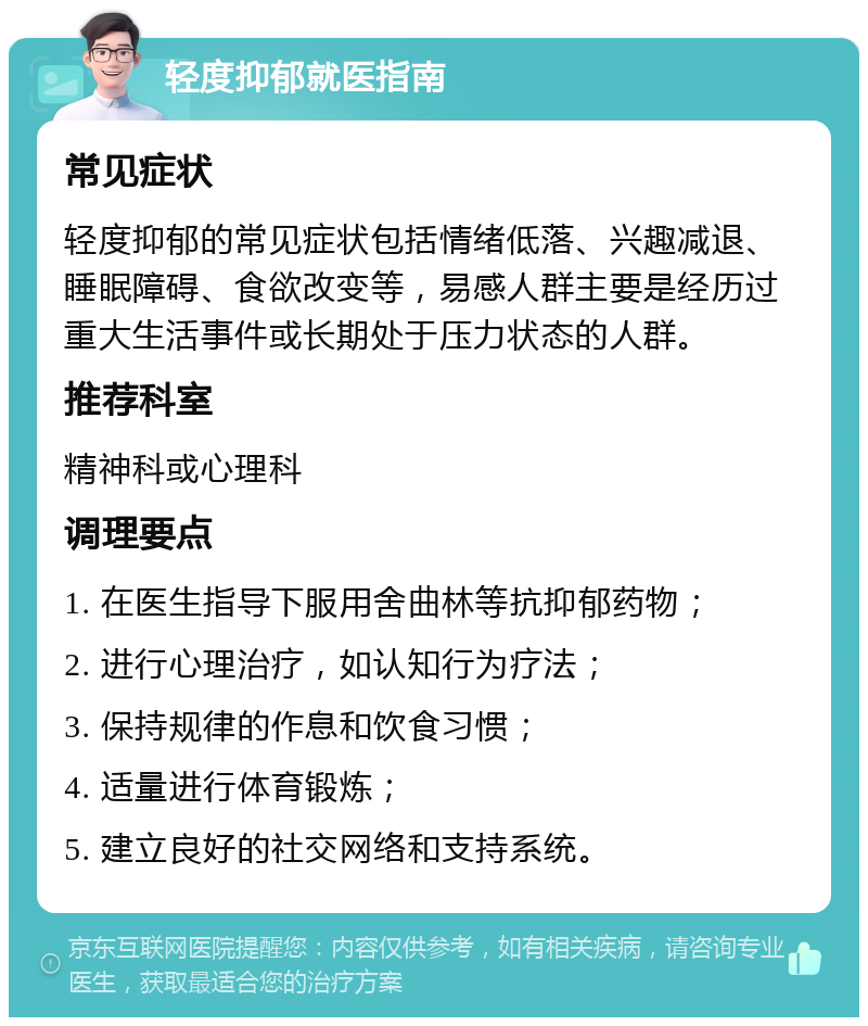 轻度抑郁就医指南 常见症状 轻度抑郁的常见症状包括情绪低落、兴趣减退、睡眠障碍、食欲改变等，易感人群主要是经历过重大生活事件或长期处于压力状态的人群。 推荐科室 精神科或心理科 调理要点 1. 在医生指导下服用舍曲林等抗抑郁药物； 2. 进行心理治疗，如认知行为疗法； 3. 保持规律的作息和饮食习惯； 4. 适量进行体育锻炼； 5. 建立良好的社交网络和支持系统。