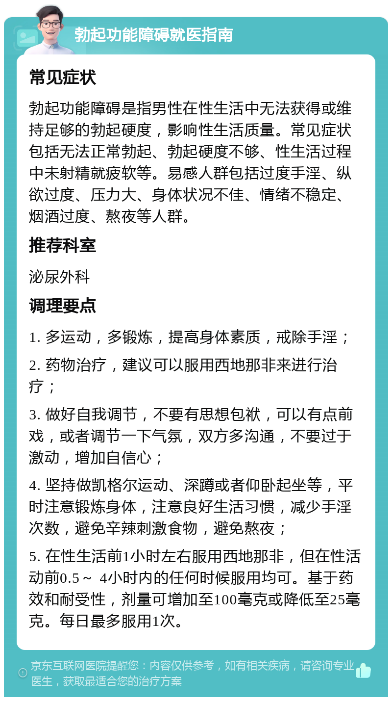 勃起功能障碍就医指南 常见症状 勃起功能障碍是指男性在性生活中无法获得或维持足够的勃起硬度，影响性生活质量。常见症状包括无法正常勃起、勃起硬度不够、性生活过程中未射精就疲软等。易感人群包括过度手淫、纵欲过度、压力大、身体状况不佳、情绪不稳定、烟酒过度、熬夜等人群。 推荐科室 泌尿外科 调理要点 1. 多运动，多锻炼，提高身体素质，戒除手淫； 2. 药物治疗，建议可以服用西地那非来进行治疗； 3. 做好自我调节，不要有思想包袱，可以有点前戏，或者调节一下气氛，双方多沟通，不要过于激动，增加自信心； 4. 坚持做凯格尔运动、深蹲或者仰卧起坐等，平时注意锻炼身体，注意良好生活习惯，减少手淫次数，避免辛辣刺激食物，避免熬夜； 5. 在性生活前1小时左右服用西地那非，但在性活动前0.5～ 4小时内的任何时候服用均可。基于药效和耐受性，剂量可增加至100毫克或降低至25毫克。每日最多服用1次。