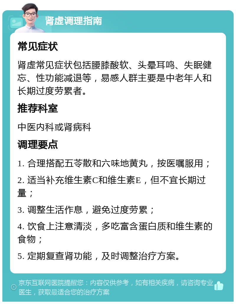 肾虚调理指南 常见症状 肾虚常见症状包括腰膝酸软、头晕耳鸣、失眠健忘、性功能减退等，易感人群主要是中老年人和长期过度劳累者。 推荐科室 中医内科或肾病科 调理要点 1. 合理搭配五苓散和六味地黄丸，按医嘱服用； 2. 适当补充维生素C和维生素E，但不宜长期过量； 3. 调整生活作息，避免过度劳累； 4. 饮食上注意清淡，多吃富含蛋白质和维生素的食物； 5. 定期复查肾功能，及时调整治疗方案。