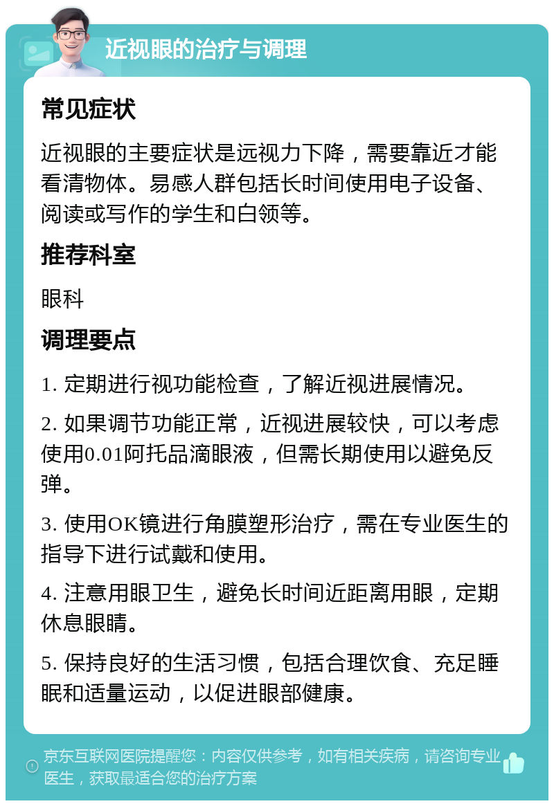 近视眼的治疗与调理 常见症状 近视眼的主要症状是远视力下降，需要靠近才能看清物体。易感人群包括长时间使用电子设备、阅读或写作的学生和白领等。 推荐科室 眼科 调理要点 1. 定期进行视功能检查，了解近视进展情况。 2. 如果调节功能正常，近视进展较快，可以考虑使用0.01阿托品滴眼液，但需长期使用以避免反弹。 3. 使用OK镜进行角膜塑形治疗，需在专业医生的指导下进行试戴和使用。 4. 注意用眼卫生，避免长时间近距离用眼，定期休息眼睛。 5. 保持良好的生活习惯，包括合理饮食、充足睡眠和适量运动，以促进眼部健康。