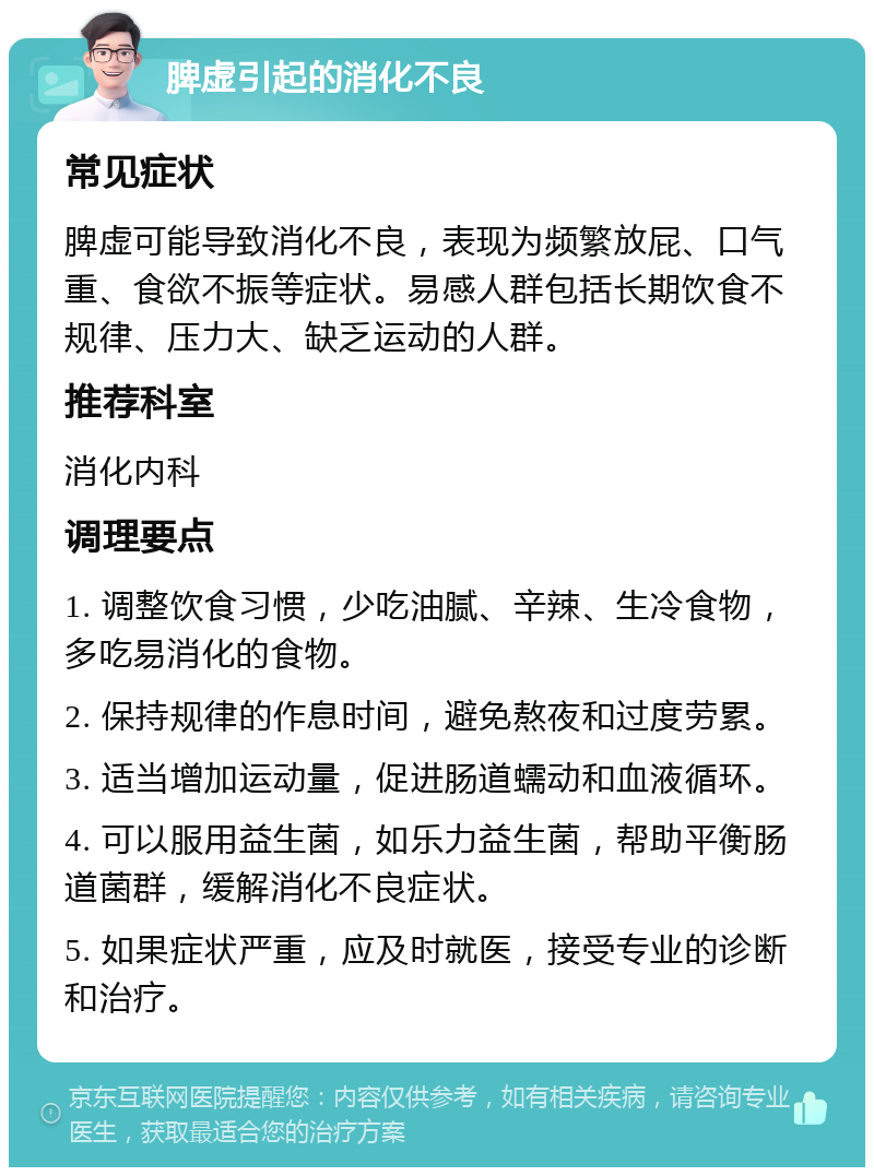 脾虚引起的消化不良 常见症状 脾虚可能导致消化不良，表现为频繁放屁、口气重、食欲不振等症状。易感人群包括长期饮食不规律、压力大、缺乏运动的人群。 推荐科室 消化内科 调理要点 1. 调整饮食习惯，少吃油腻、辛辣、生冷食物，多吃易消化的食物。 2. 保持规律的作息时间，避免熬夜和过度劳累。 3. 适当增加运动量，促进肠道蠕动和血液循环。 4. 可以服用益生菌，如乐力益生菌，帮助平衡肠道菌群，缓解消化不良症状。 5. 如果症状严重，应及时就医，接受专业的诊断和治疗。