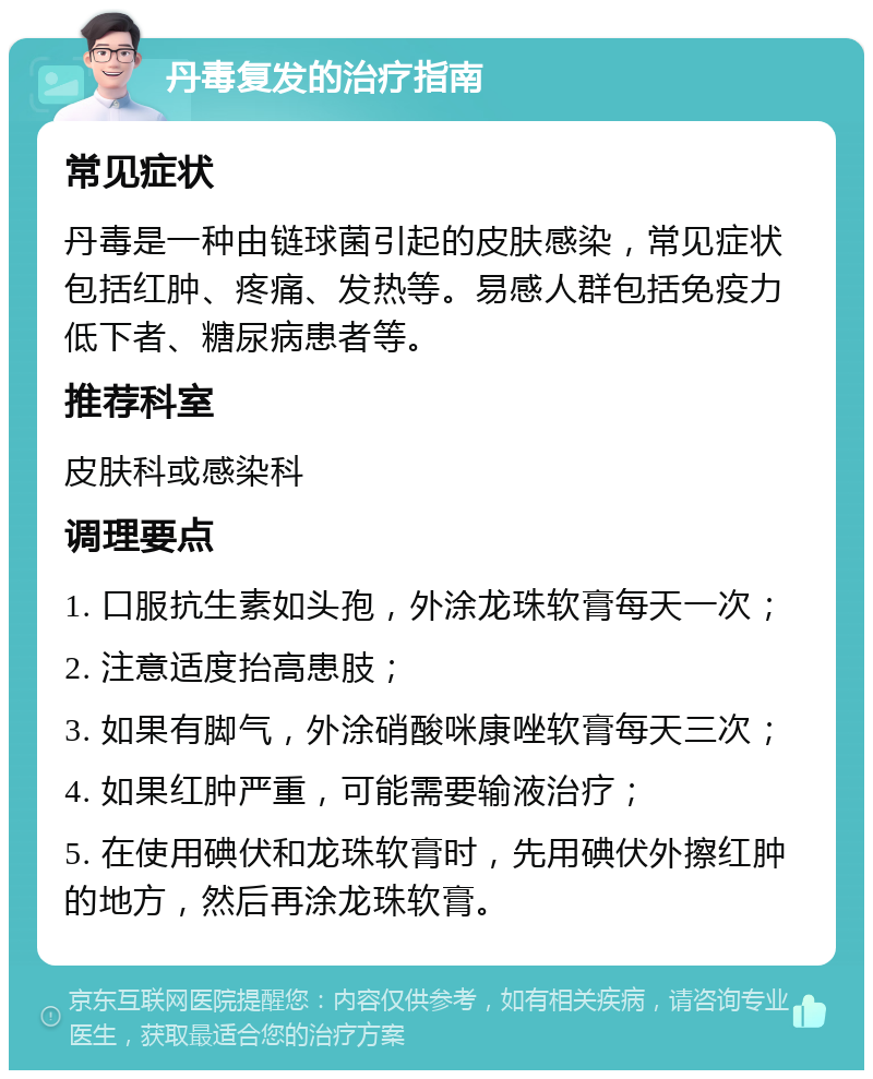 丹毒复发的治疗指南 常见症状 丹毒是一种由链球菌引起的皮肤感染，常见症状包括红肿、疼痛、发热等。易感人群包括免疫力低下者、糖尿病患者等。 推荐科室 皮肤科或感染科 调理要点 1. 口服抗生素如头孢，外涂龙珠软膏每天一次； 2. 注意适度抬高患肢； 3. 如果有脚气，外涂硝酸咪康唑软膏每天三次； 4. 如果红肿严重，可能需要输液治疗； 5. 在使用碘伏和龙珠软膏时，先用碘伏外擦红肿的地方，然后再涂龙珠软膏。