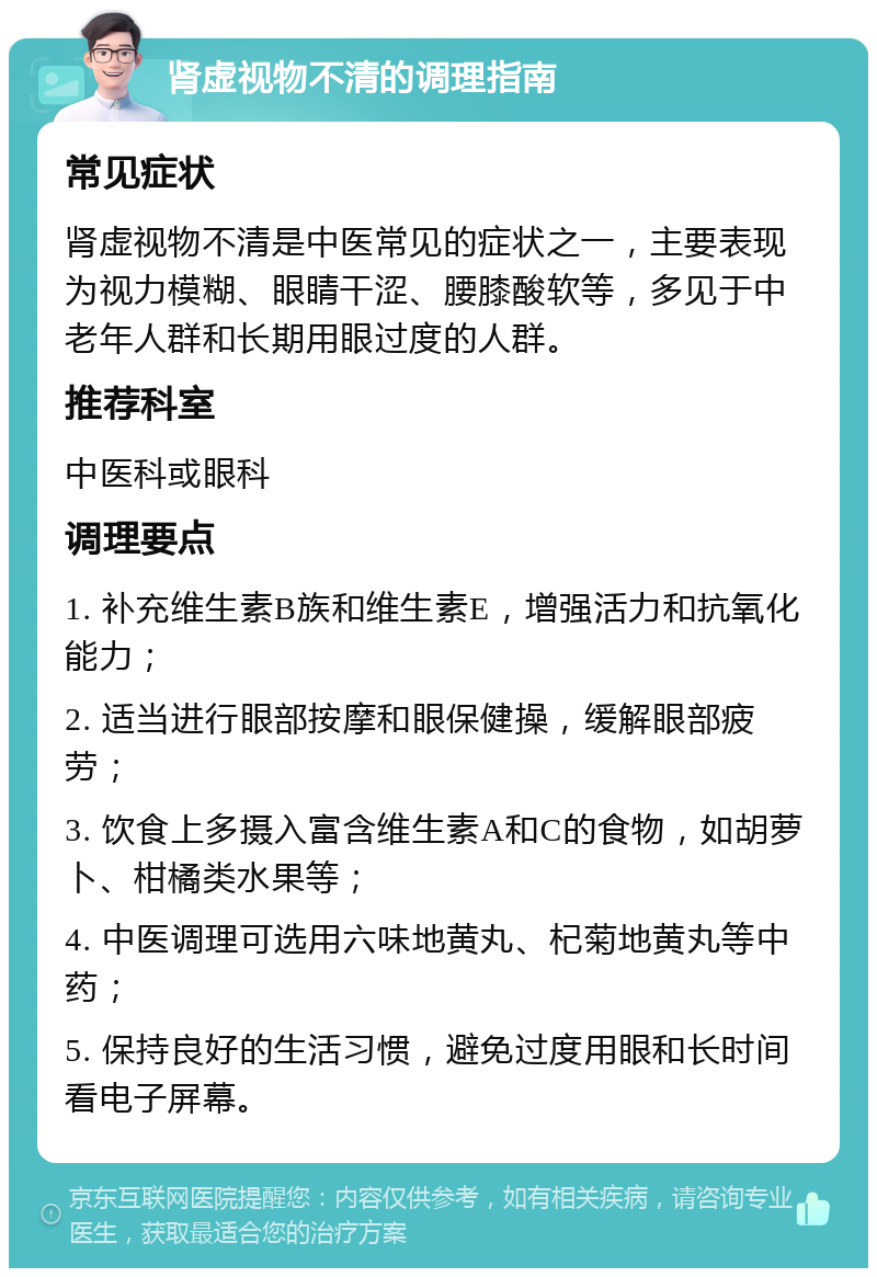 肾虚视物不清的调理指南 常见症状 肾虚视物不清是中医常见的症状之一，主要表现为视力模糊、眼睛干涩、腰膝酸软等，多见于中老年人群和长期用眼过度的人群。 推荐科室 中医科或眼科 调理要点 1. 补充维生素B族和维生素E，增强活力和抗氧化能力； 2. 适当进行眼部按摩和眼保健操，缓解眼部疲劳； 3. 饮食上多摄入富含维生素A和C的食物，如胡萝卜、柑橘类水果等； 4. 中医调理可选用六味地黄丸、杞菊地黄丸等中药； 5. 保持良好的生活习惯，避免过度用眼和长时间看电子屏幕。