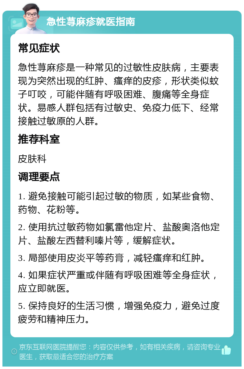 急性荨麻疹就医指南 常见症状 急性荨麻疹是一种常见的过敏性皮肤病，主要表现为突然出现的红肿、瘙痒的皮疹，形状类似蚊子叮咬，可能伴随有呼吸困难、腹痛等全身症状。易感人群包括有过敏史、免疫力低下、经常接触过敏原的人群。 推荐科室 皮肤科 调理要点 1. 避免接触可能引起过敏的物质，如某些食物、药物、花粉等。 2. 使用抗过敏药物如氯雷他定片、盐酸奥洛他定片、盐酸左西替利嗪片等，缓解症状。 3. 局部使用皮炎平等药膏，减轻瘙痒和红肿。 4. 如果症状严重或伴随有呼吸困难等全身症状，应立即就医。 5. 保持良好的生活习惯，增强免疫力，避免过度疲劳和精神压力。