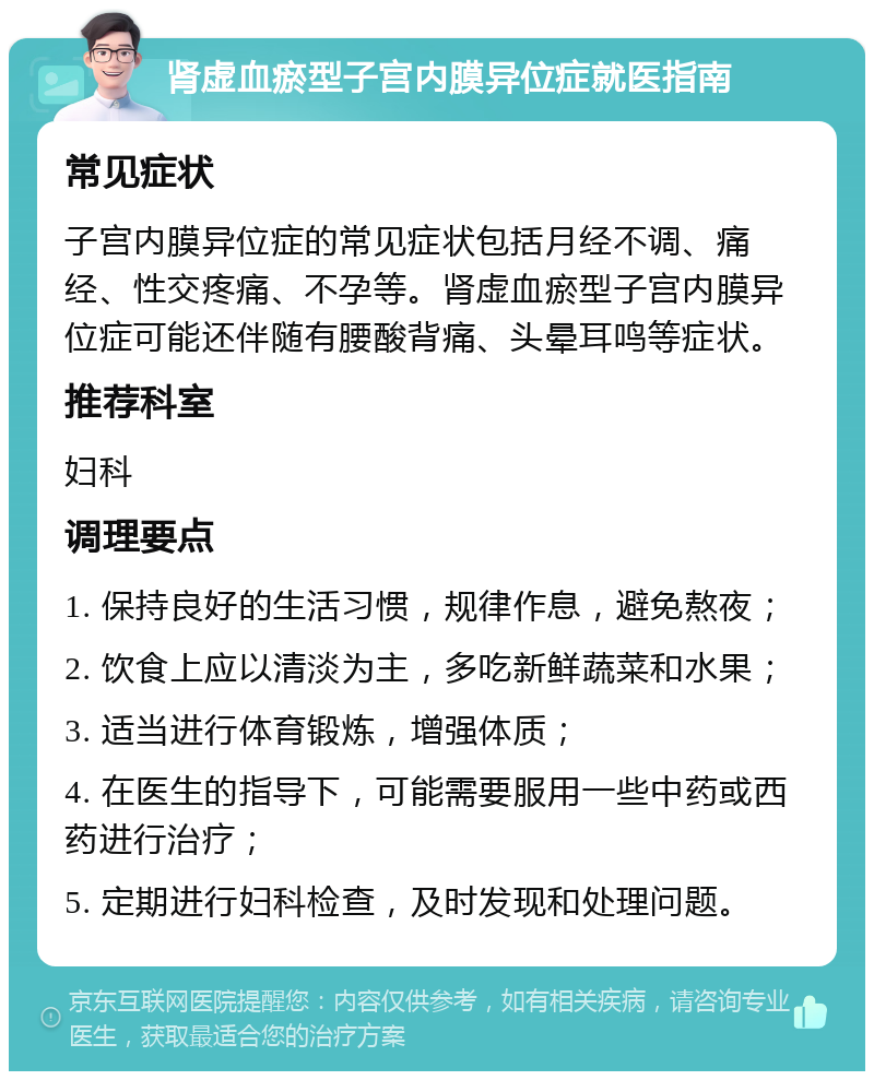 肾虚血瘀型子宫内膜异位症就医指南 常见症状 子宫内膜异位症的常见症状包括月经不调、痛经、性交疼痛、不孕等。肾虚血瘀型子宫内膜异位症可能还伴随有腰酸背痛、头晕耳鸣等症状。 推荐科室 妇科 调理要点 1. 保持良好的生活习惯，规律作息，避免熬夜； 2. 饮食上应以清淡为主，多吃新鲜蔬菜和水果； 3. 适当进行体育锻炼，增强体质； 4. 在医生的指导下，可能需要服用一些中药或西药进行治疗； 5. 定期进行妇科检查，及时发现和处理问题。