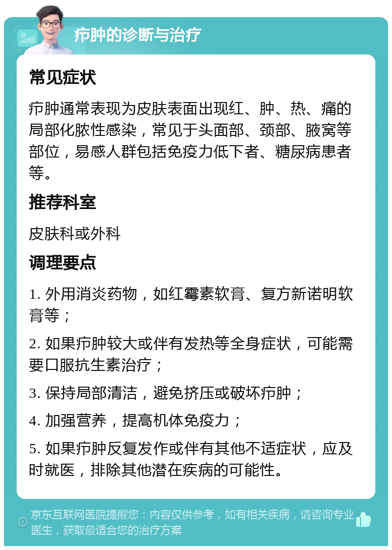 疖肿的诊断与治疗 常见症状 疖肿通常表现为皮肤表面出现红、肿、热、痛的局部化脓性感染，常见于头面部、颈部、腋窝等部位，易感人群包括免疫力低下者、糖尿病患者等。 推荐科室 皮肤科或外科 调理要点 1. 外用消炎药物，如红霉素软膏、复方新诺明软膏等； 2. 如果疖肿较大或伴有发热等全身症状，可能需要口服抗生素治疗； 3. 保持局部清洁，避免挤压或破坏疖肿； 4. 加强营养，提高机体免疫力； 5. 如果疖肿反复发作或伴有其他不适症状，应及时就医，排除其他潜在疾病的可能性。