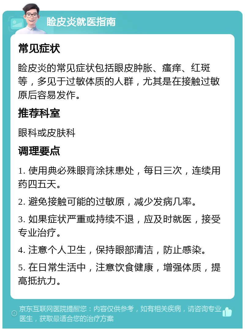 睑皮炎就医指南 常见症状 睑皮炎的常见症状包括眼皮肿胀、瘙痒、红斑等，多见于过敏体质的人群，尤其是在接触过敏原后容易发作。 推荐科室 眼科或皮肤科 调理要点 1. 使用典必殊眼膏涂抹患处，每日三次，连续用药四五天。 2. 避免接触可能的过敏原，减少发病几率。 3. 如果症状严重或持续不退，应及时就医，接受专业治疗。 4. 注意个人卫生，保持眼部清洁，防止感染。 5. 在日常生活中，注意饮食健康，增强体质，提高抵抗力。