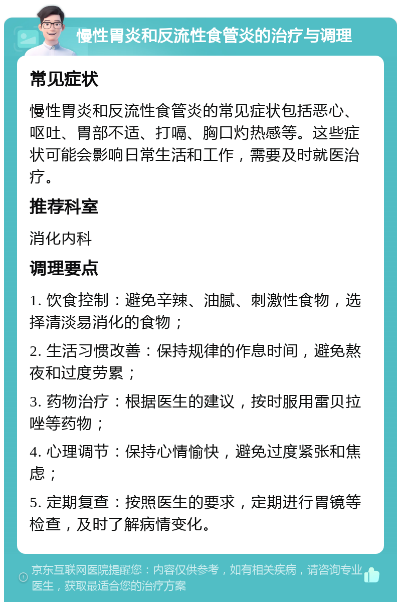 慢性胃炎和反流性食管炎的治疗与调理 常见症状 慢性胃炎和反流性食管炎的常见症状包括恶心、呕吐、胃部不适、打嗝、胸口灼热感等。这些症状可能会影响日常生活和工作，需要及时就医治疗。 推荐科室 消化内科 调理要点 1. 饮食控制：避免辛辣、油腻、刺激性食物，选择清淡易消化的食物； 2. 生活习惯改善：保持规律的作息时间，避免熬夜和过度劳累； 3. 药物治疗：根据医生的建议，按时服用雷贝拉唑等药物； 4. 心理调节：保持心情愉快，避免过度紧张和焦虑； 5. 定期复查：按照医生的要求，定期进行胃镜等检查，及时了解病情变化。