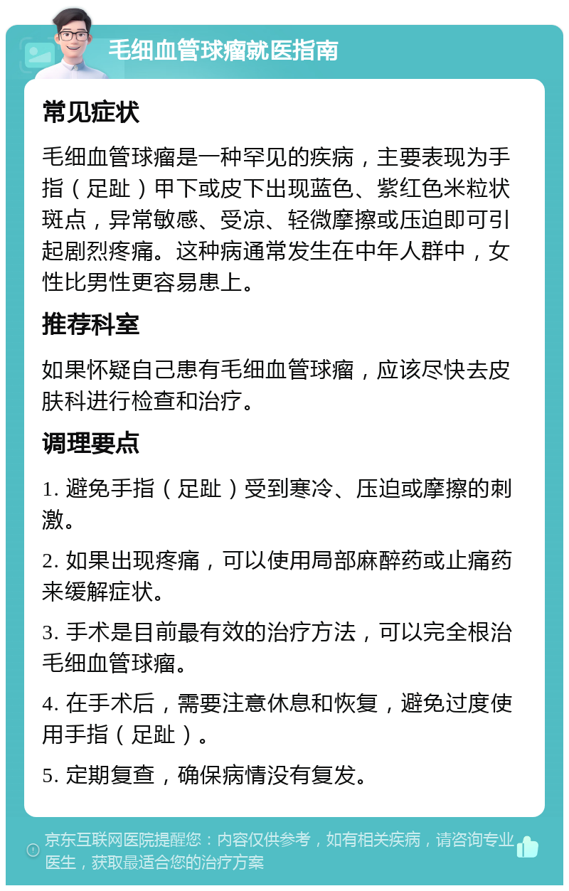 毛细血管球瘤就医指南 常见症状 毛细血管球瘤是一种罕见的疾病，主要表现为手指（足趾）甲下或皮下出现蓝色、紫红色米粒状斑点，异常敏感、受凉、轻微摩擦或压迫即可引起剧烈疼痛。这种病通常发生在中年人群中，女性比男性更容易患上。 推荐科室 如果怀疑自己患有毛细血管球瘤，应该尽快去皮肤科进行检查和治疗。 调理要点 1. 避免手指（足趾）受到寒冷、压迫或摩擦的刺激。 2. 如果出现疼痛，可以使用局部麻醉药或止痛药来缓解症状。 3. 手术是目前最有效的治疗方法，可以完全根治毛细血管球瘤。 4. 在手术后，需要注意休息和恢复，避免过度使用手指（足趾）。 5. 定期复查，确保病情没有复发。