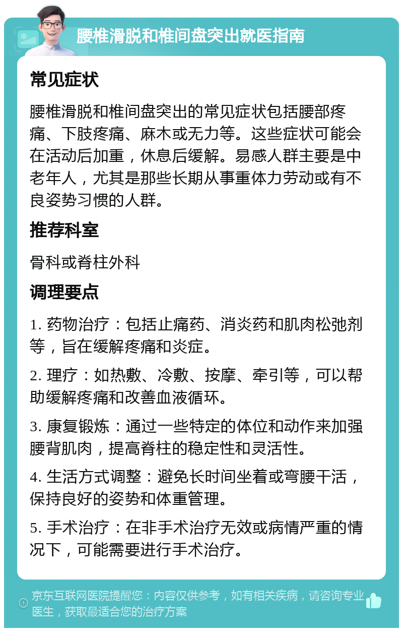 腰椎滑脱和椎间盘突出就医指南 常见症状 腰椎滑脱和椎间盘突出的常见症状包括腰部疼痛、下肢疼痛、麻木或无力等。这些症状可能会在活动后加重，休息后缓解。易感人群主要是中老年人，尤其是那些长期从事重体力劳动或有不良姿势习惯的人群。 推荐科室 骨科或脊柱外科 调理要点 1. 药物治疗：包括止痛药、消炎药和肌肉松弛剂等，旨在缓解疼痛和炎症。 2. 理疗：如热敷、冷敷、按摩、牵引等，可以帮助缓解疼痛和改善血液循环。 3. 康复锻炼：通过一些特定的体位和动作来加强腰背肌肉，提高脊柱的稳定性和灵活性。 4. 生活方式调整：避免长时间坐着或弯腰干活，保持良好的姿势和体重管理。 5. 手术治疗：在非手术治疗无效或病情严重的情况下，可能需要进行手术治疗。